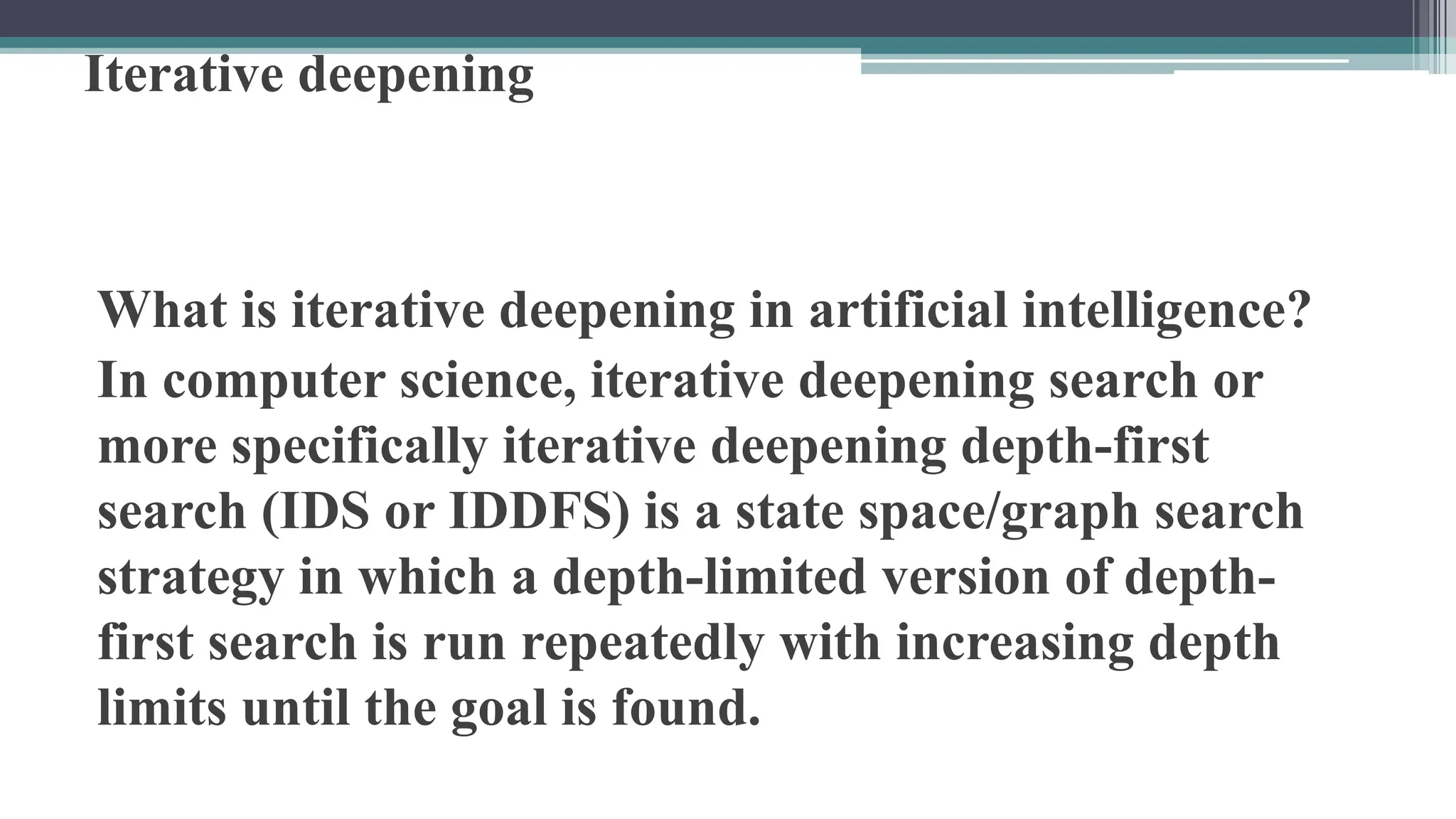 Iterative deepening
What is iterative deepening in artificial intelligence?
In computer science, iterative deepening search or
more specifically iterative deepening depth-first
search (IDS or IDDFS) is a state space/graph search
strategy in which a depth-limited version of depth-
first search is run repeatedly with increasing depth
limits until the goal is found.
 