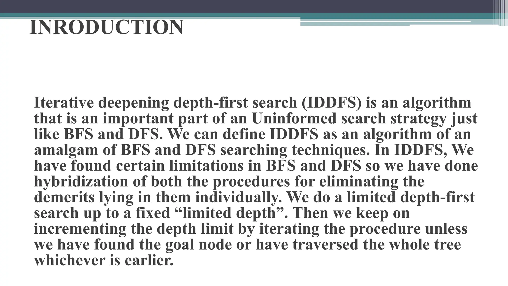 INRODUCTION
Iterative deepening depth-first search (IDDFS) is an algorithm
that is an important part of an Uninformed search strategy just
like BFS and DFS. We can define IDDFS as an algorithm of an
amalgam of BFS and DFS searching techniques. In IDDFS, We
have found certain limitations in BFS and DFS so we have done
hybridization of both the procedures for eliminating the
demerits lying in them individually. We do a limited depth-first
search up to a fixed “limited depth”. Then we keep on
incrementing the depth limit by iterating the procedure unless
we have found the goal node or have traversed the whole tree
whichever is earlier.
 
