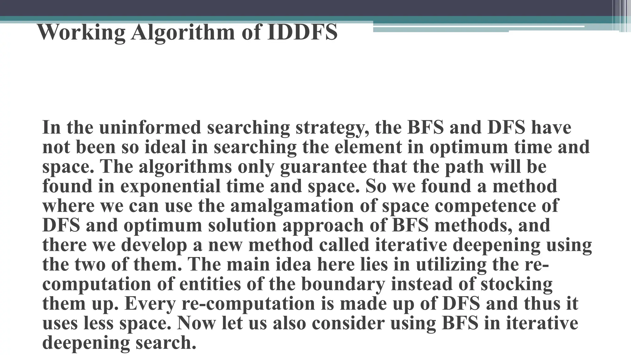 Working Algorithm of IDDFS
In the uninformed searching strategy, the BFS and DFS have
not been so ideal in searching the element in optimum time and
space. The algorithms only guarantee that the path will be
found in exponential time and space. So we found a method
where we can use the amalgamation of space competence of
DFS and optimum solution approach of BFS methods, and
there we develop a new method called iterative deepening using
the two of them. The main idea here lies in utilizing the re-
computation of entities of the boundary instead of stocking
them up. Every re-computation is made up of DFS and thus it
uses less space. Now let us also consider using BFS in iterative
deepening search.
 