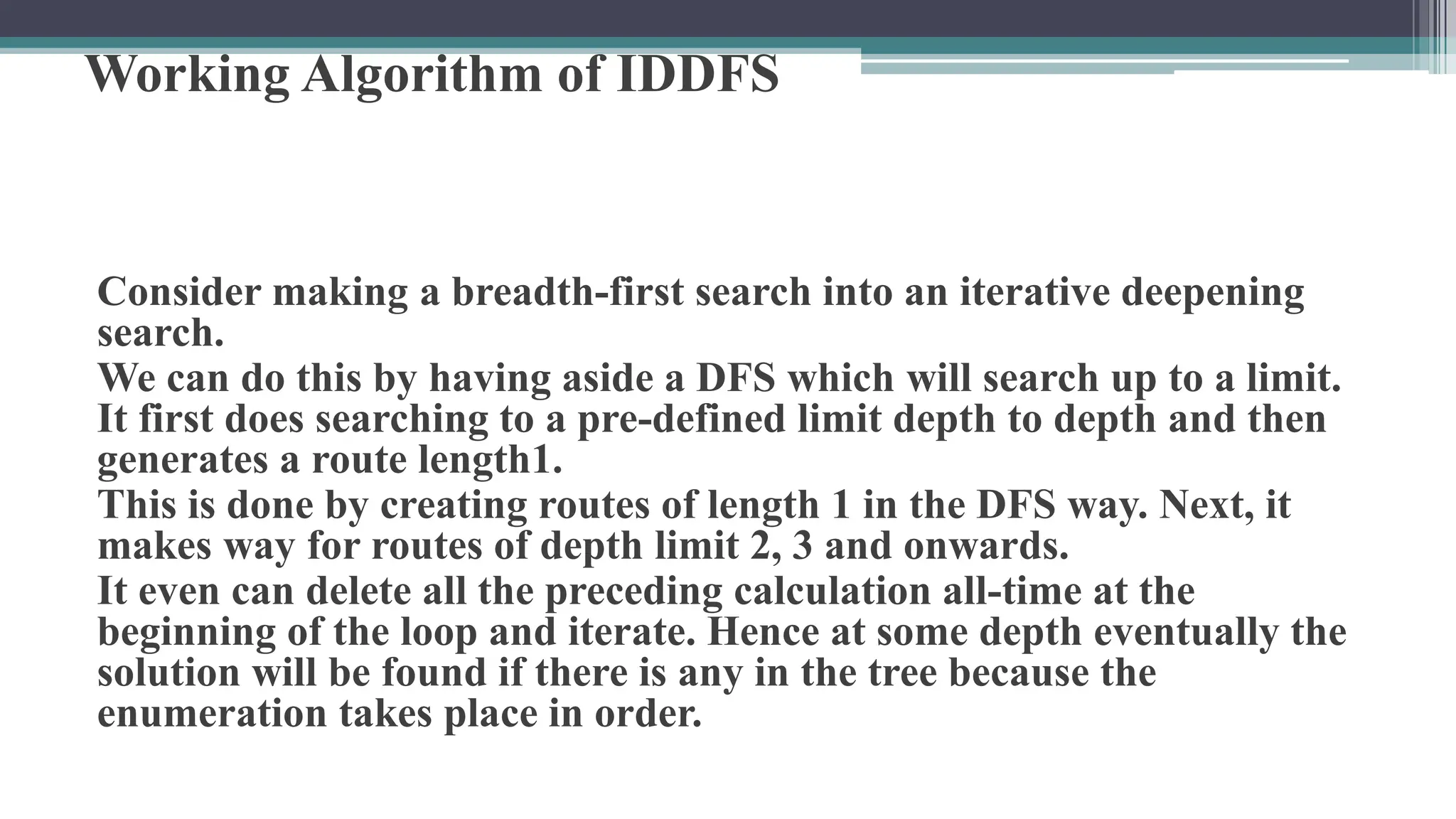 Working Algorithm of IDDFS
Consider making a breadth-first search into an iterative deepening
search.
We can do this by having aside a DFS which will search up to a limit.
It first does searching to a pre-defined limit depth to depth and then
generates a route length1.
This is done by creating routes of length 1 in the DFS way. Next, it
makes way for routes of depth limit 2, 3 and onwards.
It even can delete all the preceding calculation all-time at the
beginning of the loop and iterate. Hence at some depth eventually the
solution will be found if there is any in the tree because the
enumeration takes place in order.
 