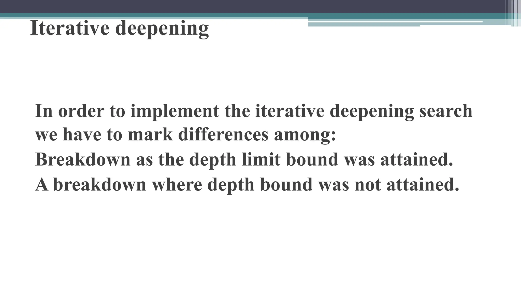 Iterative deepening
In order to implement the iterative deepening search
we have to mark differences among:
Breakdown as the depth limit bound was attained.
A breakdown where depth bound was not attained.
 