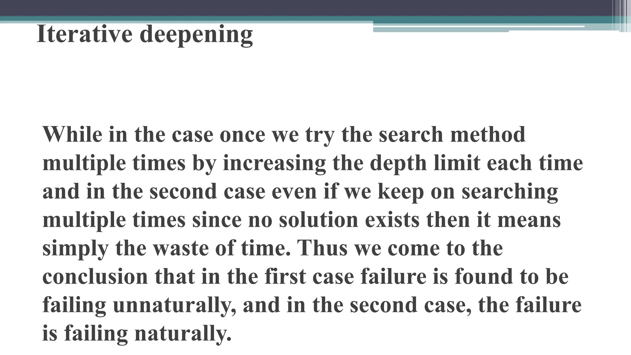 Iterative deepening
While in the case once we try the search method
multiple times by increasing the depth limit each time
and in the second case even if we keep on searching
multiple times since no solution exists then it means
simply the waste of time. Thus we come to the
conclusion that in the first case failure is found to be
failing unnaturally, and in the second case, the failure
is failing naturally.
 