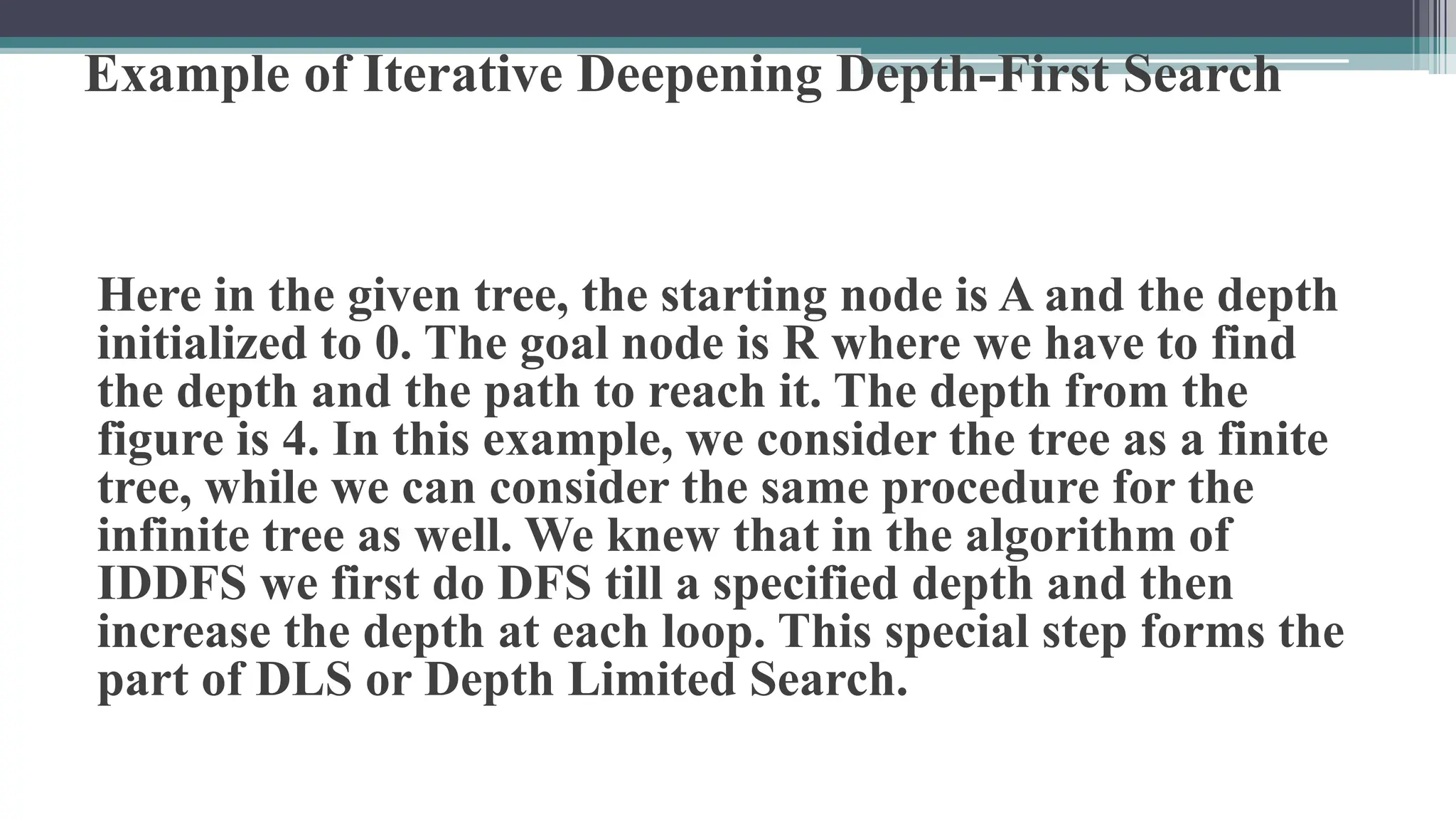 Example of Iterative Deepening Depth-First Search
Here in the given tree, the starting node is A and the depth
initialized to 0. The goal node is R where we have to find
the depth and the path to reach it. The depth from the
figure is 4. In this example, we consider the tree as a finite
tree, while we can consider the same procedure for the
infinite tree as well. We knew that in the algorithm of
IDDFS we first do DFS till a specified depth and then
increase the depth at each loop. This special step forms the
part of DLS or Depth Limited Search.
 