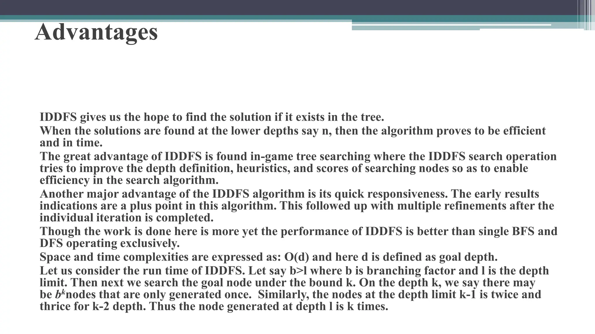 Advantages
IDDFS gives us the hope to find the solution if it exists in the tree.
When the solutions are found at the lower depths say n, then the algorithm proves to be efficient
and in time.
The great advantage of IDDFS is found in-game tree searching where the IDDFS search operation
tries to improve the depth definition, heuristics, and scores of searching nodes so as to enable
efficiency in the search algorithm.
Another major advantage of the IDDFS algorithm is its quick responsiveness. The early results
indications are a plus point in this algorithm. This followed up with multiple refinements after the
individual iteration is completed.
Though the work is done here is more yet the performance of IDDFS is better than single BFS and
DFS operating exclusively.
Space and time complexities are expressed as: O(d) and here d is defined as goal depth.
Let us consider the run time of IDDFS. Let say b>l where b is branching factor and l is the depth
limit. Then next we search the goal node under the bound k. On the depth k, we say there may
be bknodes that are only generated once. Similarly, the nodes at the depth limit k-1 is twice and
thrice for k-2 depth. Thus the node generated at depth l is k times.
 