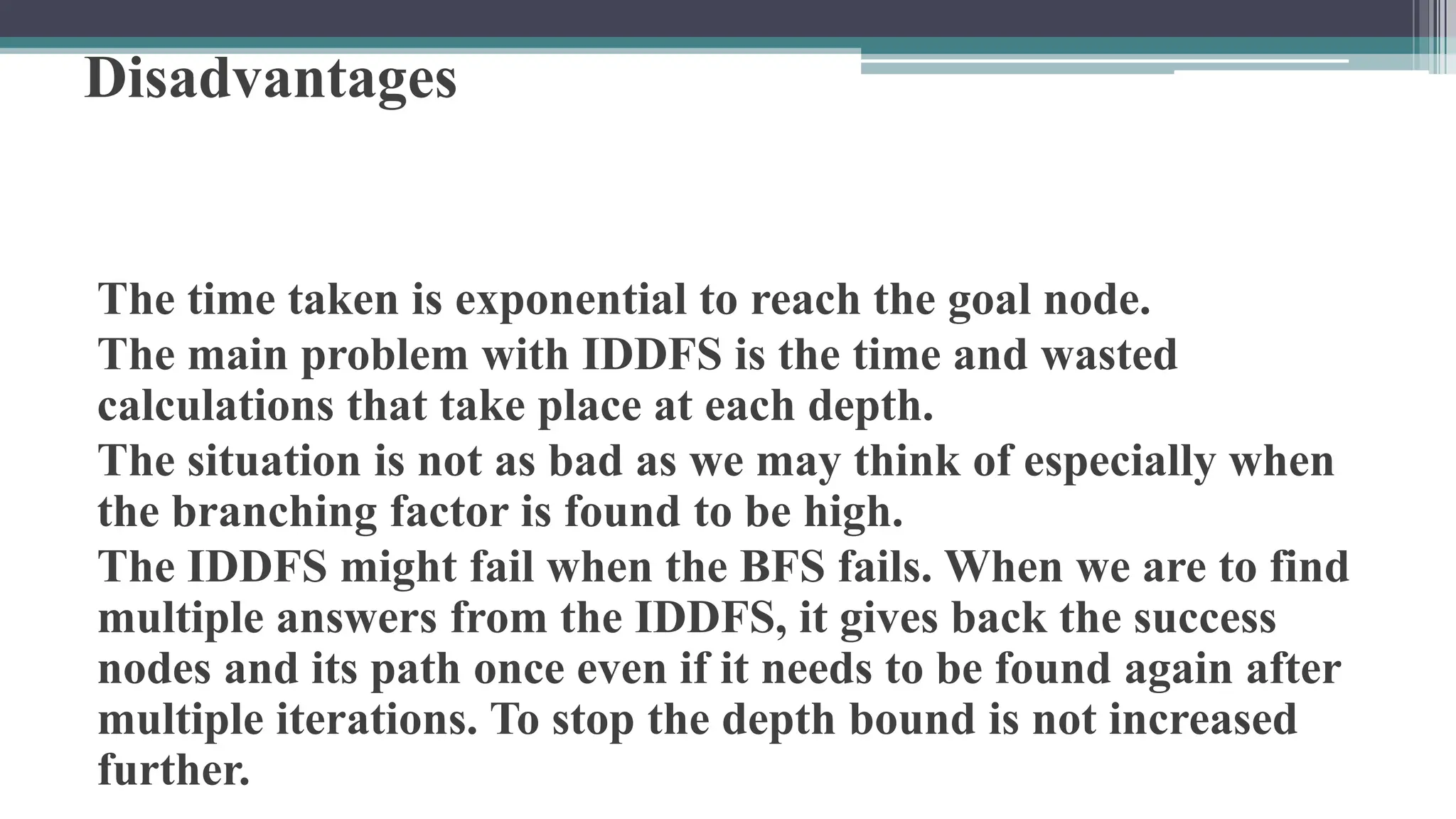 Disadvantages
The time taken is exponential to reach the goal node.
The main problem with IDDFS is the time and wasted
calculations that take place at each depth.
The situation is not as bad as we may think of especially when
the branching factor is found to be high.
The IDDFS might fail when the BFS fails. When we are to find
multiple answers from the IDDFS, it gives back the success
nodes and its path once even if it needs to be found again after
multiple iterations. To stop the depth bound is not increased
further.
 