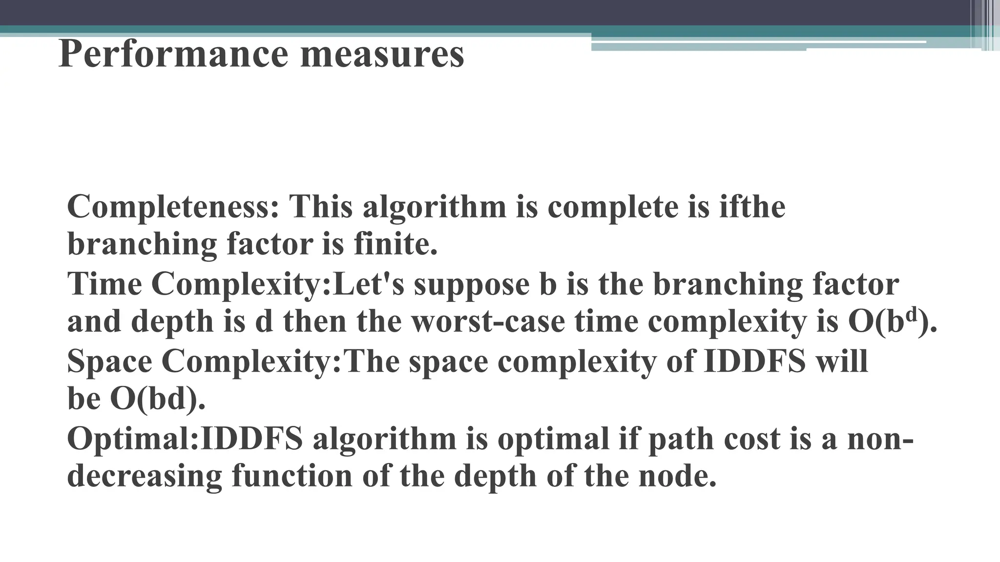 Performance measures
Completeness: This algorithm is complete is ifthe
branching factor is finite.
Time Complexity:Let's suppose b is the branching factor
and depth is d then the worst-case time complexity is O(bd).
Space Complexity:The space complexity of IDDFS will
be O(bd).
Optimal:IDDFS algorithm is optimal if path cost is a non-
decreasing function of the depth of the node.
 