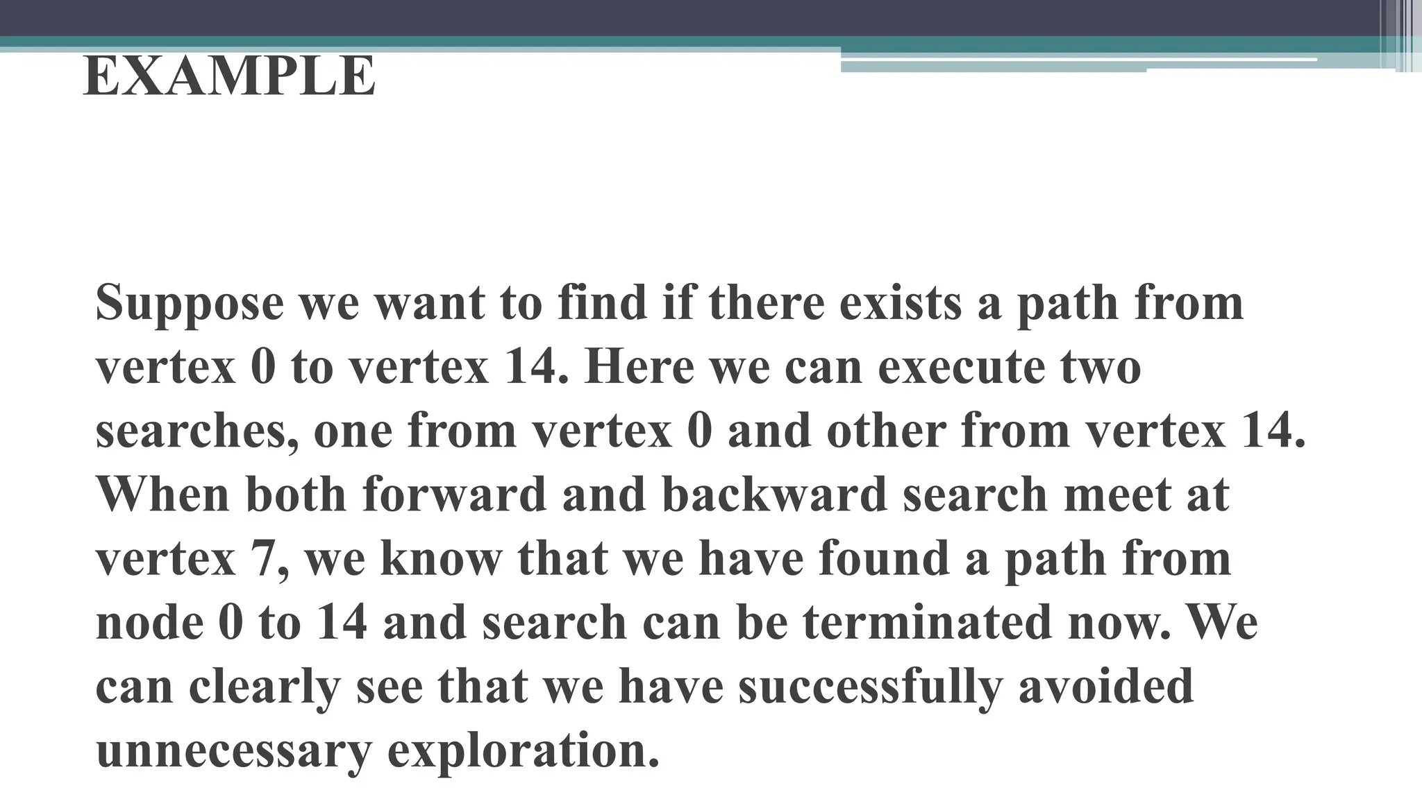 EXAMPLE
Suppose we want to find if there exists a path from
vertex 0 to vertex 14. Here we can execute two
searches, one from vertex 0 and other from vertex 14.
When both forward and backward search meet at
vertex 7, we know that we have found a path from
node 0 to 14 and search can be terminated now. We
can clearly see that we have successfully avoided
unnecessary exploration.
 