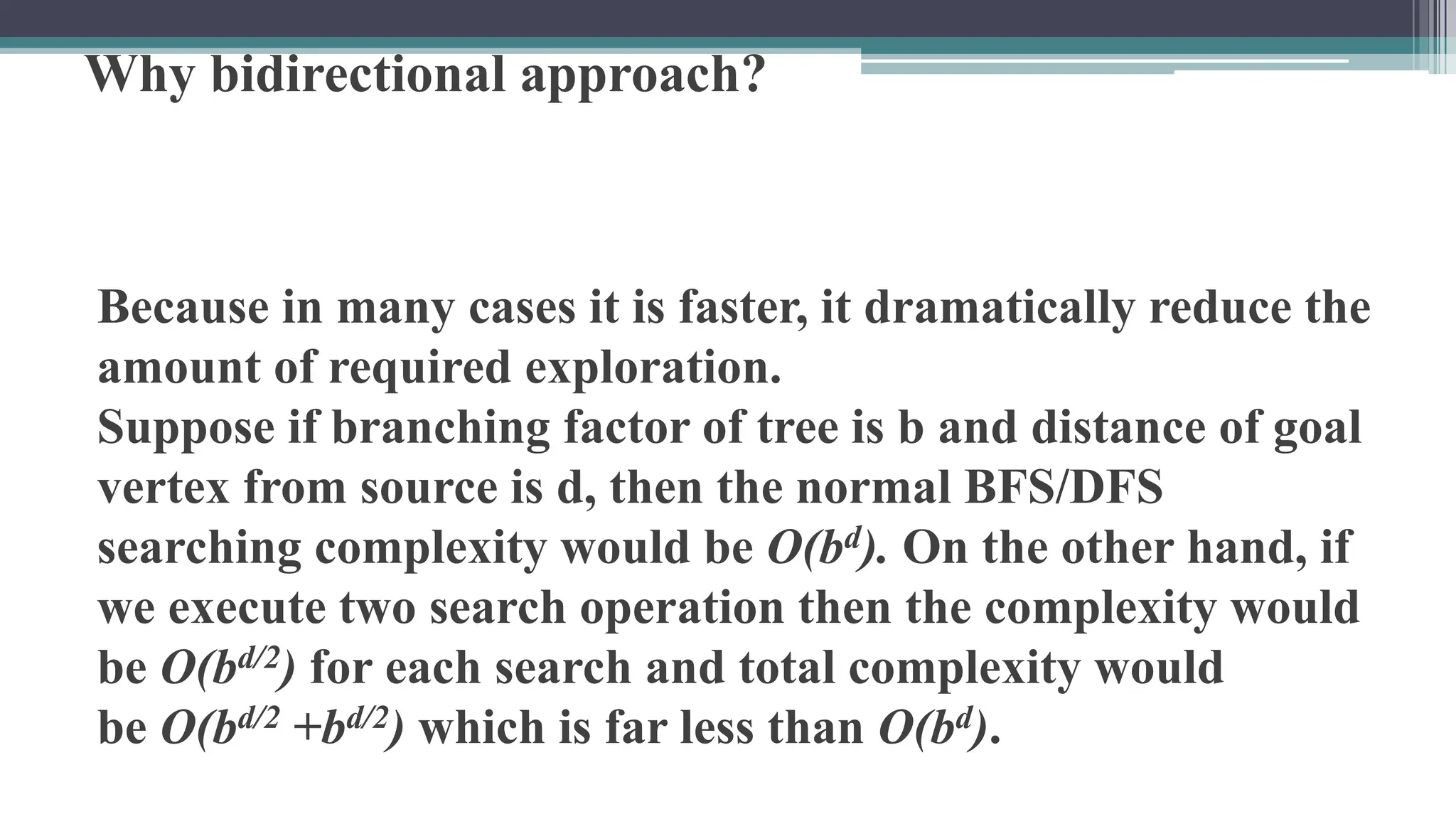 Why bidirectional approach?
Because in many cases it is faster, it dramatically reduce the
amount of required exploration.
Suppose if branching factor of tree is b and distance of goal
vertex from source is d, then the normal BFS/DFS
searching complexity would be O(bd). On the other hand, if
we execute two search operation then the complexity would
be O(bd/2) for each search and total complexity would
be O(bd/2 +bd/2) which is far less than O(bd).
 