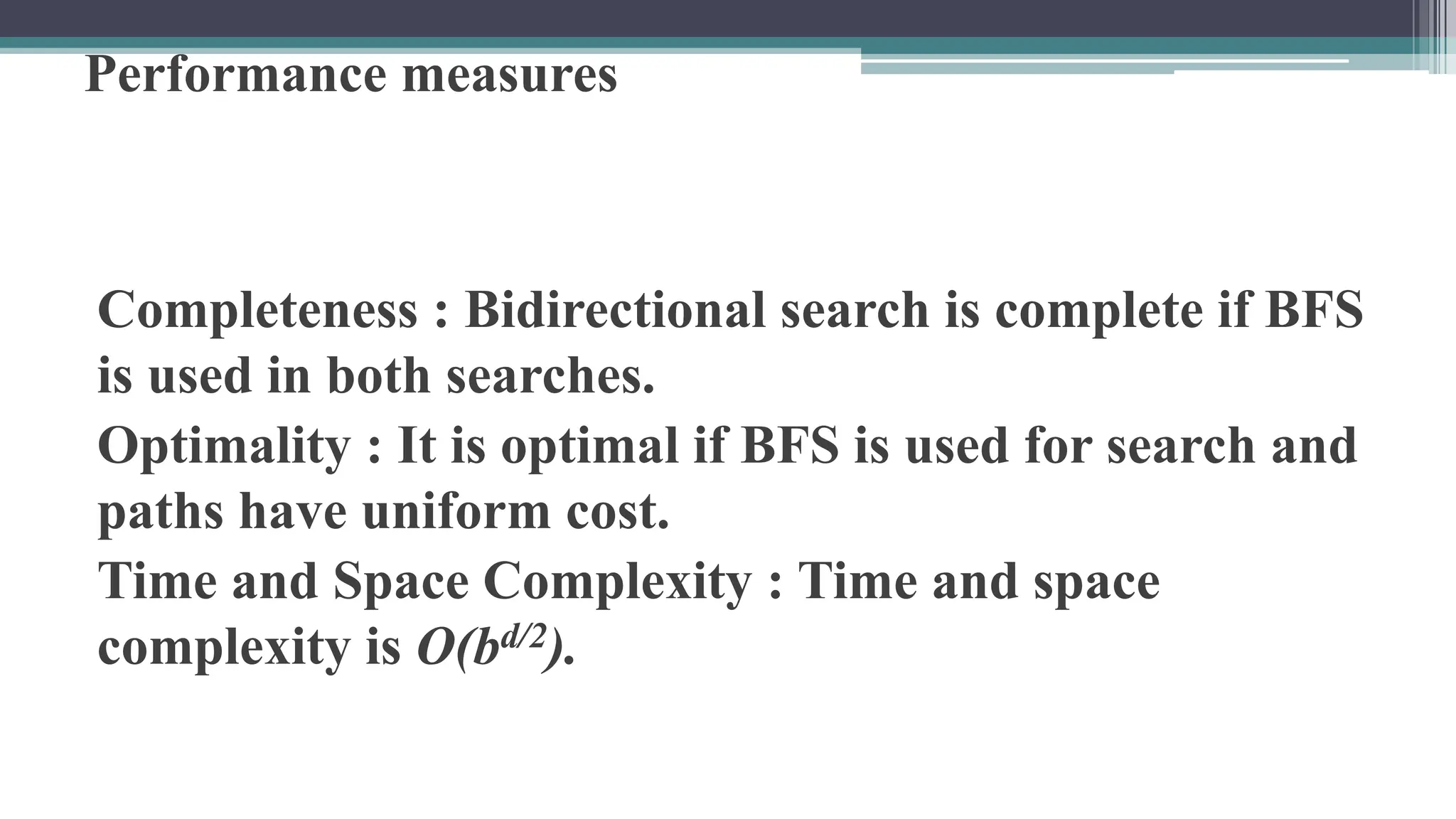 Performance measures
Completeness : Bidirectional search is complete if BFS
is used in both searches.
Optimality : It is optimal if BFS is used for search and
paths have uniform cost.
Time and Space Complexity : Time and space
complexity is O(bd/2).
 