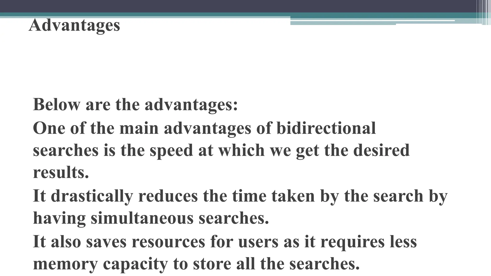 Advantages
Below are the advantages:
One of the main advantages of bidirectional
searches is the speed at which we get the desired
results.
It drastically reduces the time taken by the search by
having simultaneous searches.
It also saves resources for users as it requires less
memory capacity to store all the searches.
 