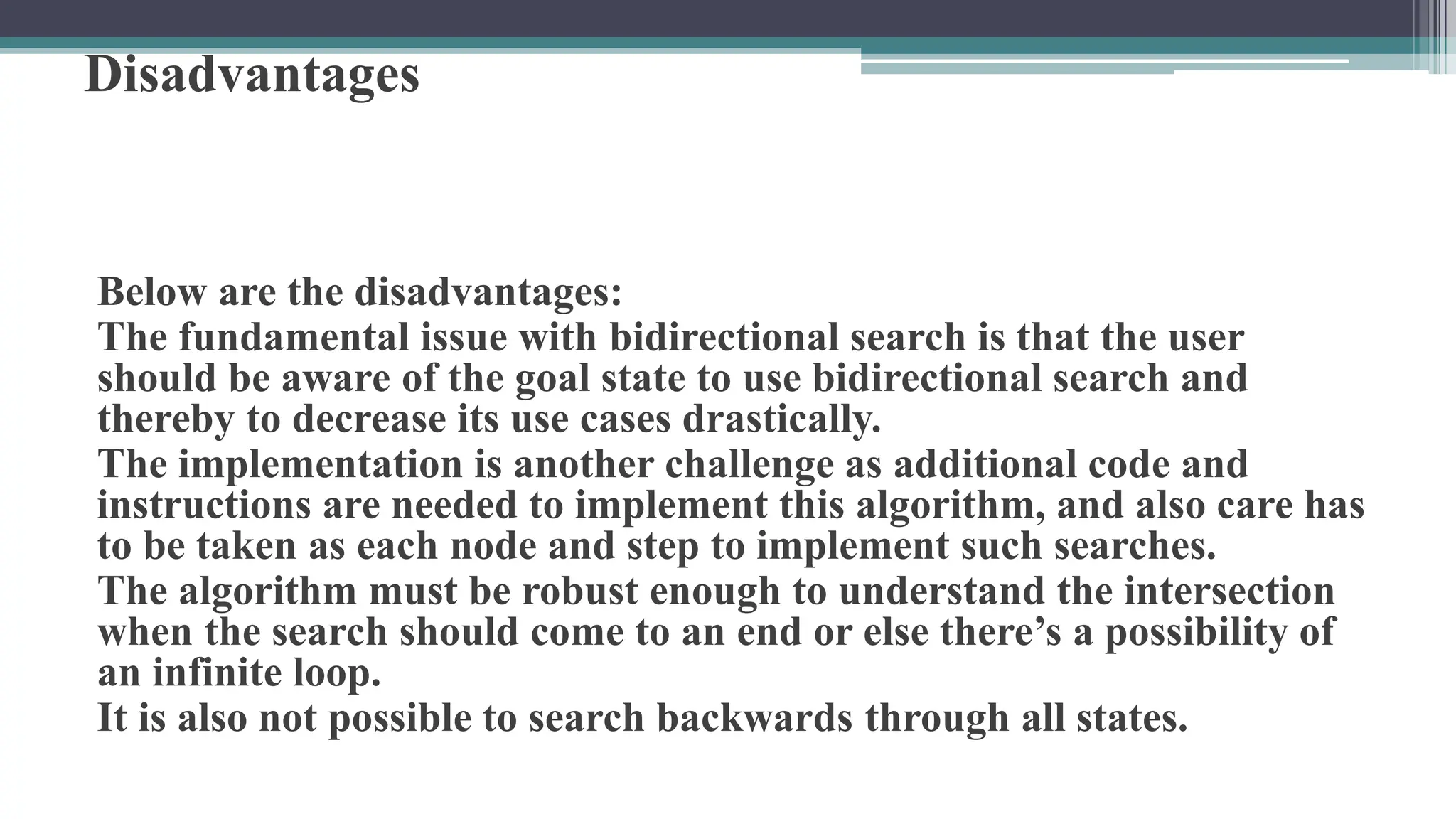 Disadvantages
Below are the disadvantages:
The fundamental issue with bidirectional search is that the user
should be aware of the goal state to use bidirectional search and
thereby to decrease its use cases drastically.
The implementation is another challenge as additional code and
instructions are needed to implement this algorithm, and also care has
to be taken as each node and step to implement such searches.
The algorithm must be robust enough to understand the intersection
when the search should come to an end or else there’s a possibility of
an infinite loop.
It is also not possible to search backwards through all states.
 