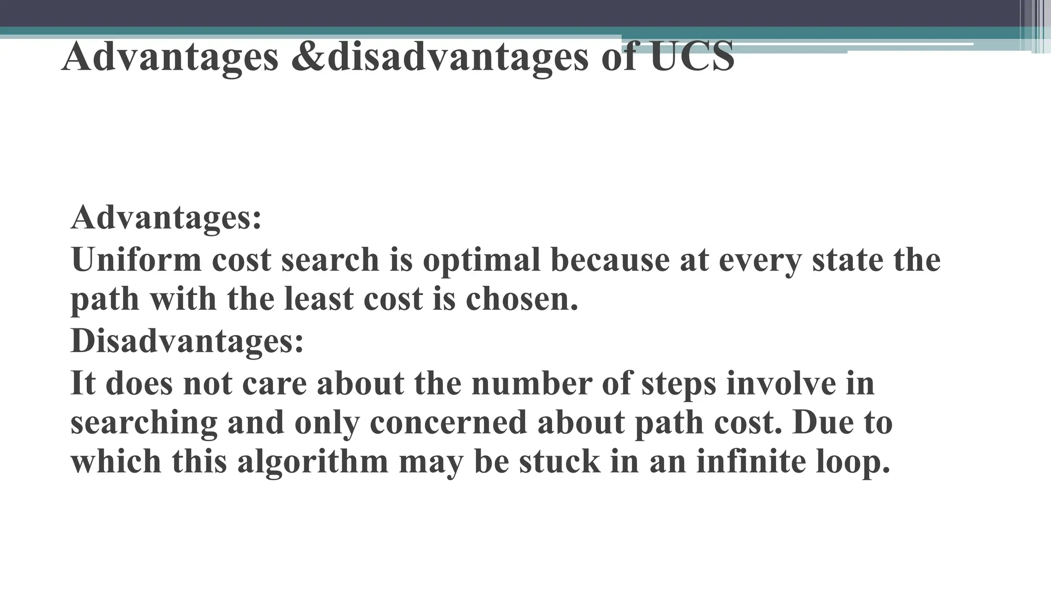 Advantages &disadvantages of UCS
Advantages:
Uniform cost search is optimal because at every state the
path with the least cost is chosen.
Disadvantages:
It does not care about the number of steps involve in
searching and only concerned about path cost. Due to
which this algorithm may be stuck in an infinite loop.
 