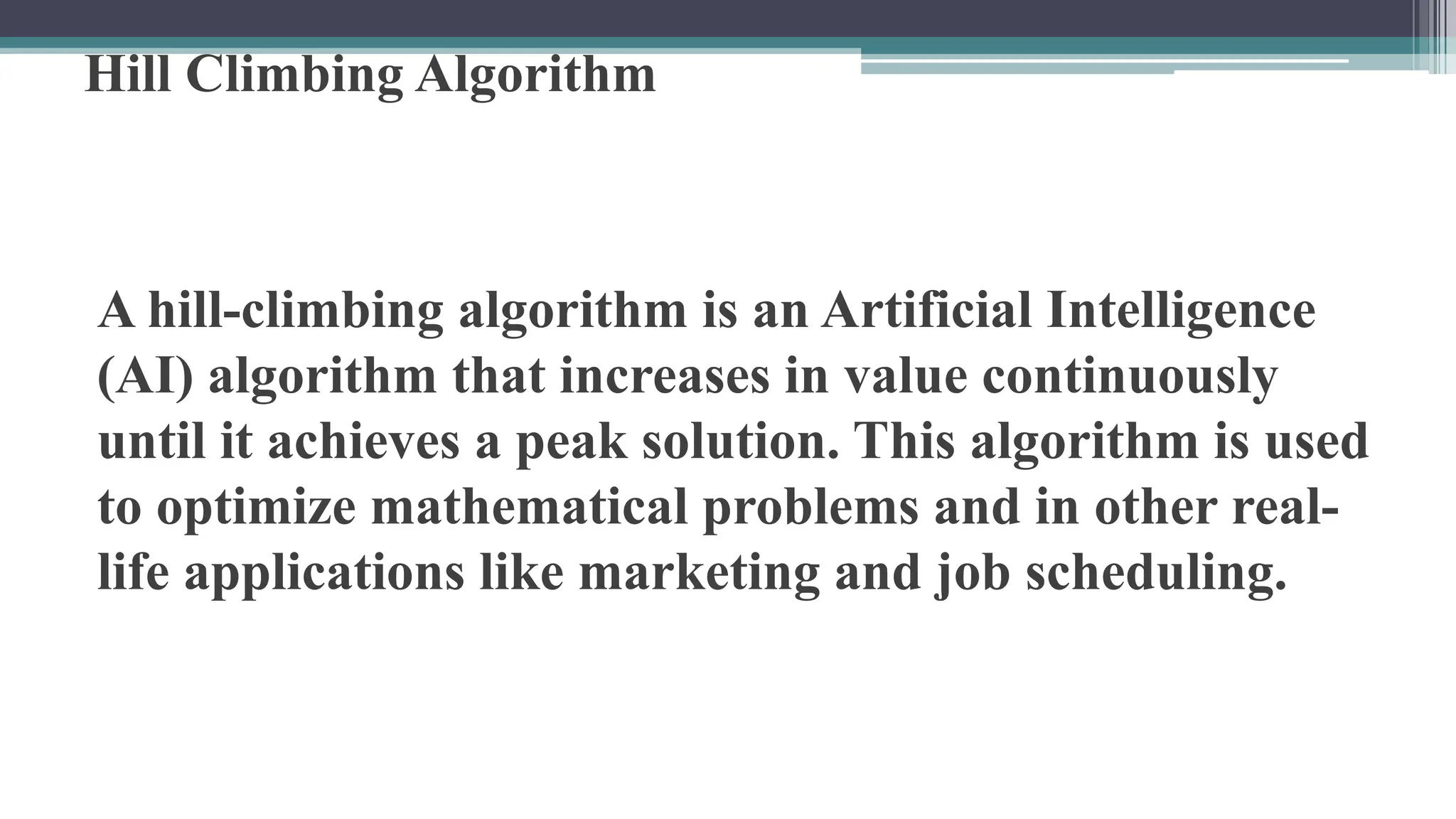 Hill Climbing Algorithm
A hill-climbing algorithm is an Artificial Intelligence
(AI) algorithm that increases in value continuously
until it achieves a peak solution. This algorithm is used
to optimize mathematical problems and in other real-
life applications like marketing and job scheduling.
 