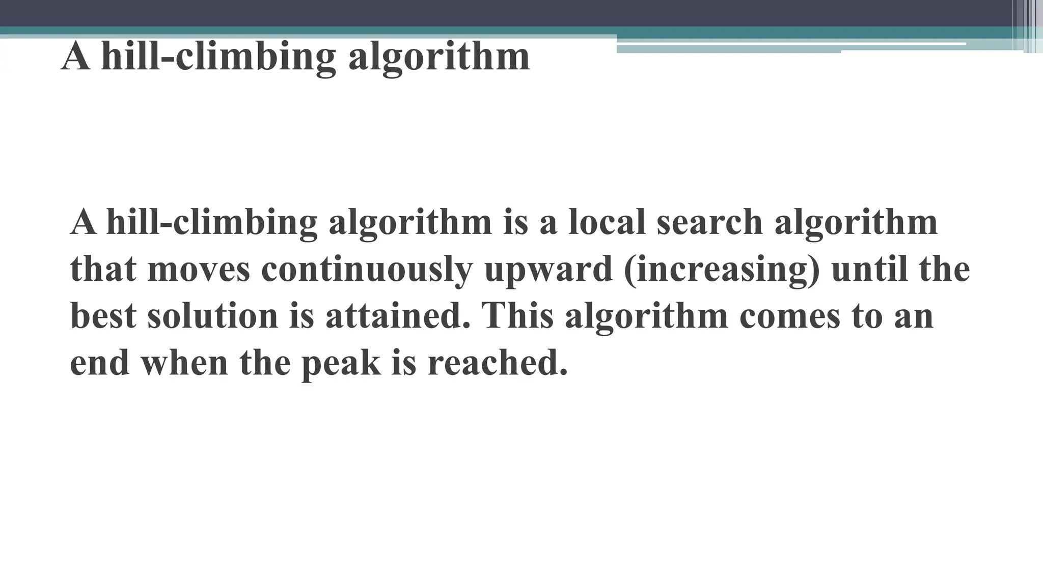 A hill-climbing algorithm
A hill-climbing algorithm is a local search algorithm
that moves continuously upward (increasing) until the
best solution is attained. This algorithm comes to an
end when the peak is reached.
 