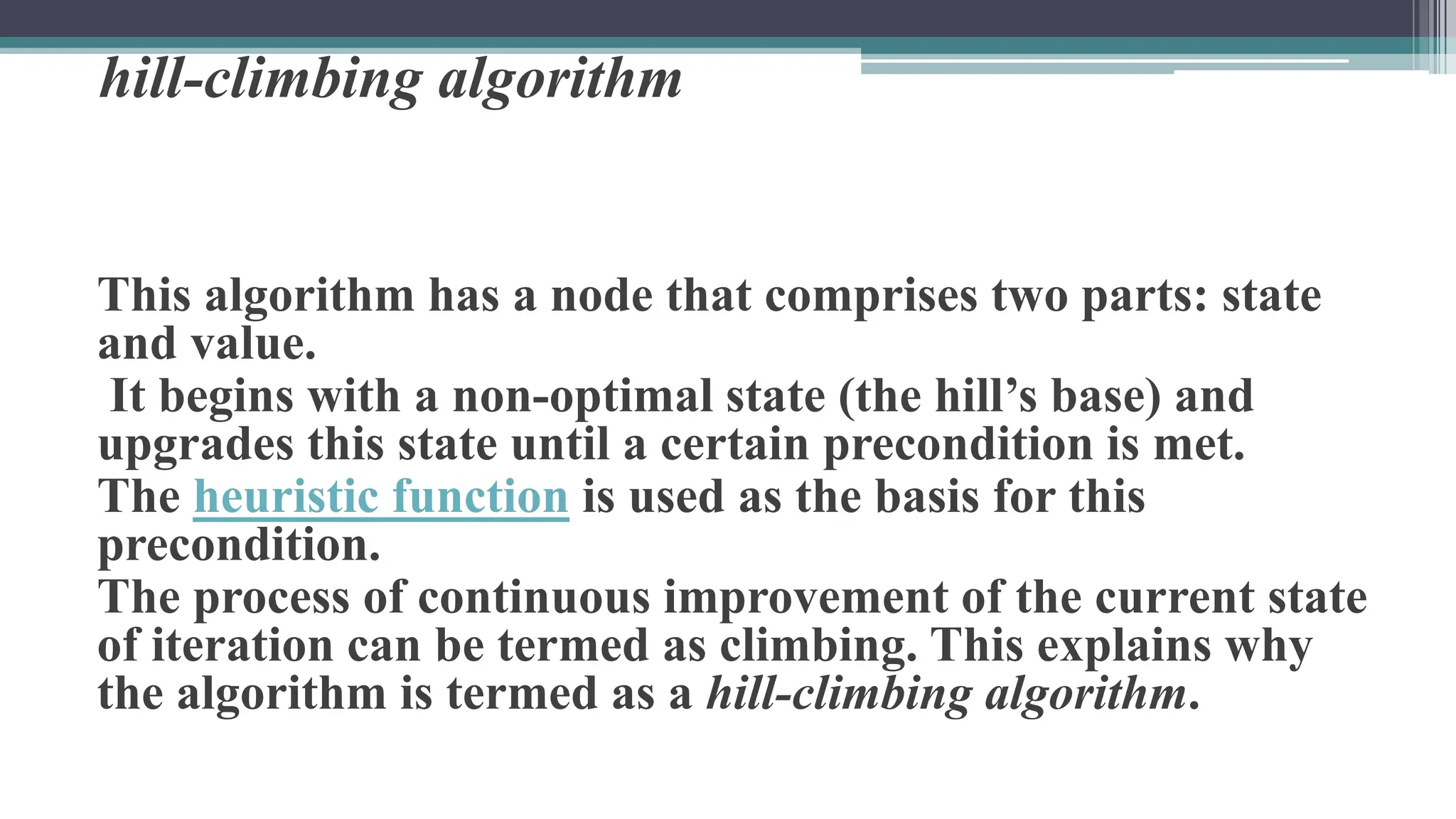 hill-climbing algorithm
This algorithm has a node that comprises two parts: state
and value.
It begins with a non-optimal state (the hill’s base) and
upgrades this state until a certain precondition is met.
The heuristic function is used as the basis for this
precondition.
The process of continuous improvement of the current state
of iteration can be termed as climbing. This explains why
the algorithm is termed as a hill-climbing algorithm.
 