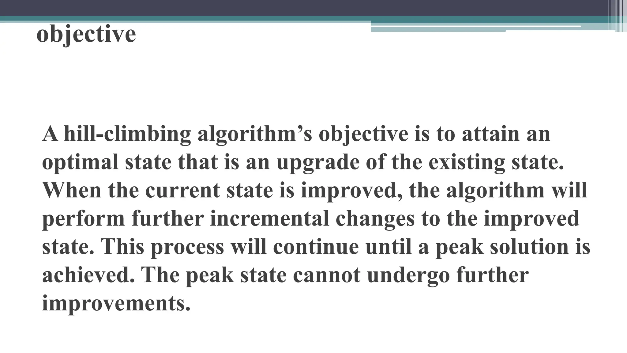 objective
A hill-climbing algorithm’s objective is to attain an
optimal state that is an upgrade of the existing state.
When the current state is improved, the algorithm will
perform further incremental changes to the improved
state. This process will continue until a peak solution is
achieved. The peak state cannot undergo further
improvements.
 