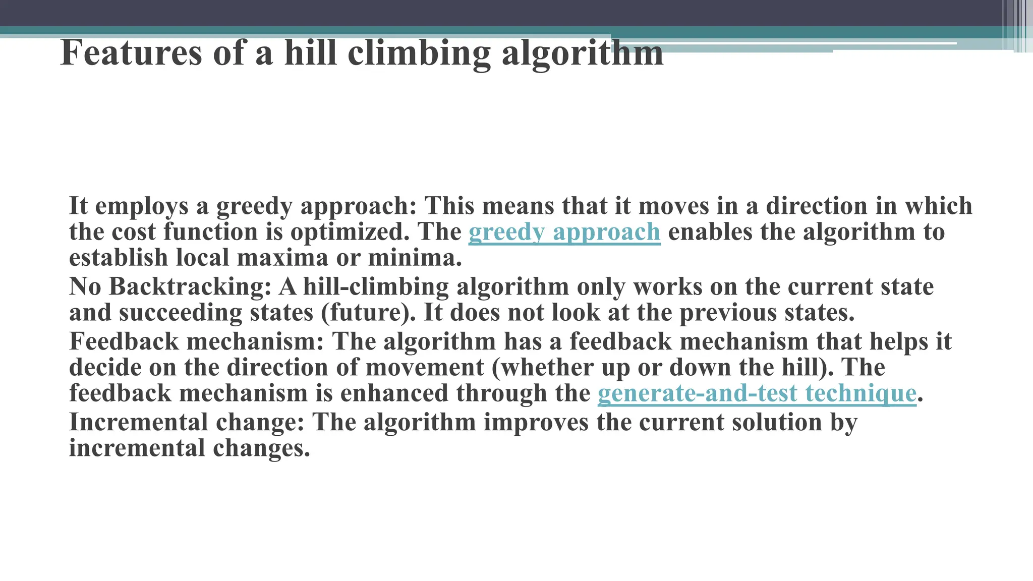 Features of a hill climbing algorithm
It employs a greedy approach: This means that it moves in a direction in which
the cost function is optimized. The greedy approach enables the algorithm to
establish local maxima or minima.
No Backtracking: A hill-climbing algorithm only works on the current state
and succeeding states (future). It does not look at the previous states.
Feedback mechanism: The algorithm has a feedback mechanism that helps it
decide on the direction of movement (whether up or down the hill). The
feedback mechanism is enhanced through the generate-and-test technique.
Incremental change: The algorithm improves the current solution by
incremental changes.
 