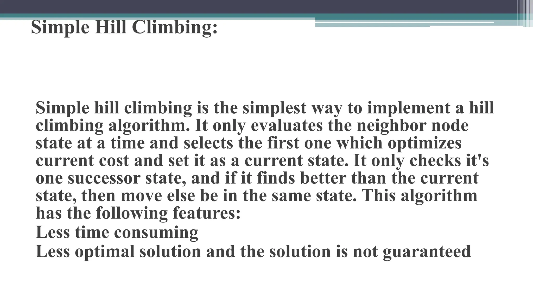 Simple Hill Climbing:
Simple hill climbing is the simplest way to implement a hill
climbing algorithm. It only evaluates the neighbor node
state at a time and selects the first one which optimizes
current cost and set it as a current state. It only checks it's
one successor state, and if it finds better than the current
state, then move else be in the same state. This algorithm
has the following features:
Less time consuming
Less optimal solution and the solution is not guaranteed
 