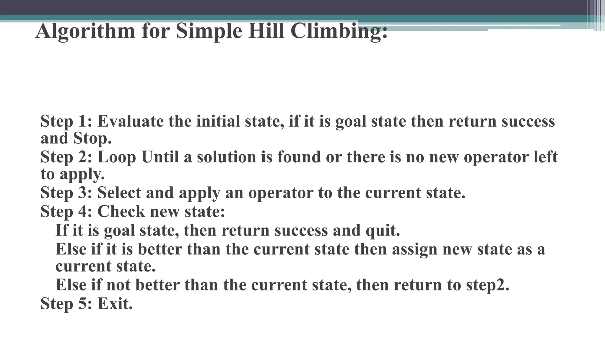 Algorithm for Simple Hill Climbing:
Step 1: Evaluate the initial state, if it is goal state then return success
and Stop.
Step 2: Loop Until a solution is found or there is no new operator left
to apply.
Step 3: Select and apply an operator to the current state.
Step 4: Check new state:
If it is goal state, then return success and quit.
Else if it is better than the current state then assign new state as a
current state.
Else if not better than the current state, then return to step2.
Step 5: Exit.
 