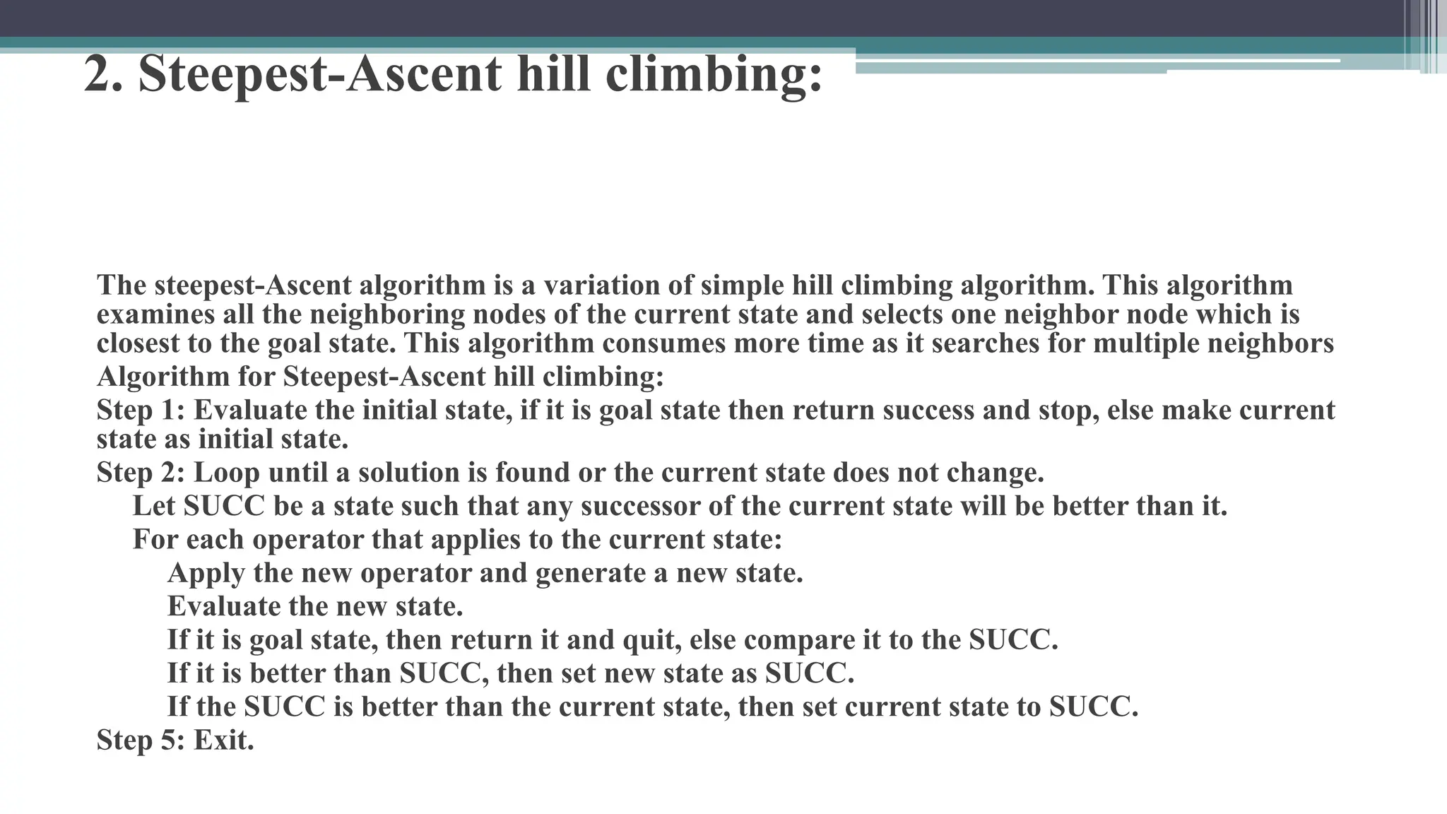 2. Steepest-Ascent hill climbing:
The steepest-Ascent algorithm is a variation of simple hill climbing algorithm. This algorithm
examines all the neighboring nodes of the current state and selects one neighbor node which is
closest to the goal state. This algorithm consumes more time as it searches for multiple neighbors
Algorithm for Steepest-Ascent hill climbing:
Step 1: Evaluate the initial state, if it is goal state then return success and stop, else make current
state as initial state.
Step 2: Loop until a solution is found or the current state does not change.
Let SUCC be a state such that any successor of the current state will be better than it.
For each operator that applies to the current state:
Apply the new operator and generate a new state.
Evaluate the new state.
If it is goal state, then return it and quit, else compare it to the SUCC.
If it is better than SUCC, then set new state as SUCC.
If the SUCC is better than the current state, then set current state to SUCC.
Step 5: Exit.
 