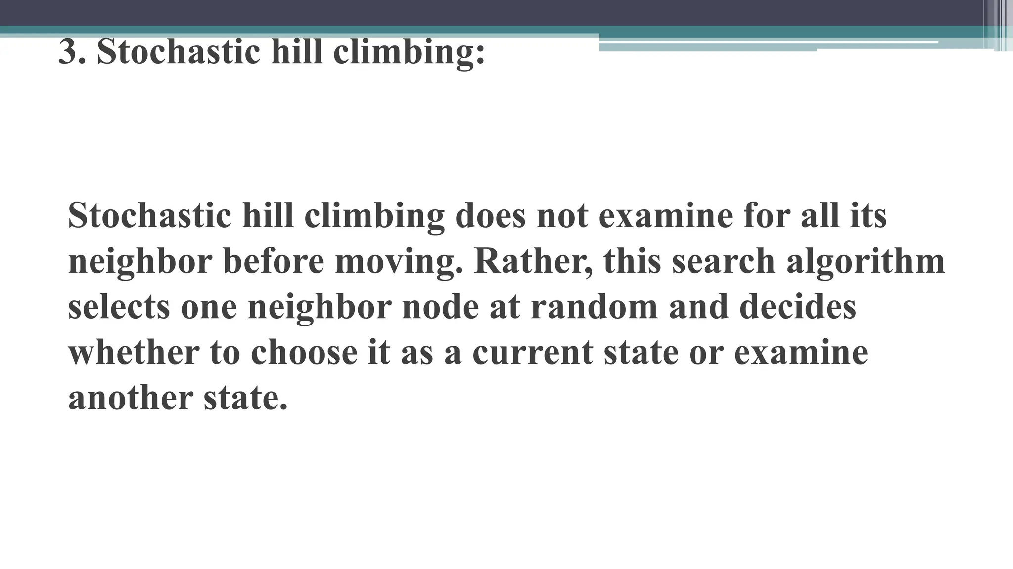 3. Stochastic hill climbing:
Stochastic hill climbing does not examine for all its
neighbor before moving. Rather, this search algorithm
selects one neighbor node at random and decides
whether to choose it as a current state or examine
another state.
 