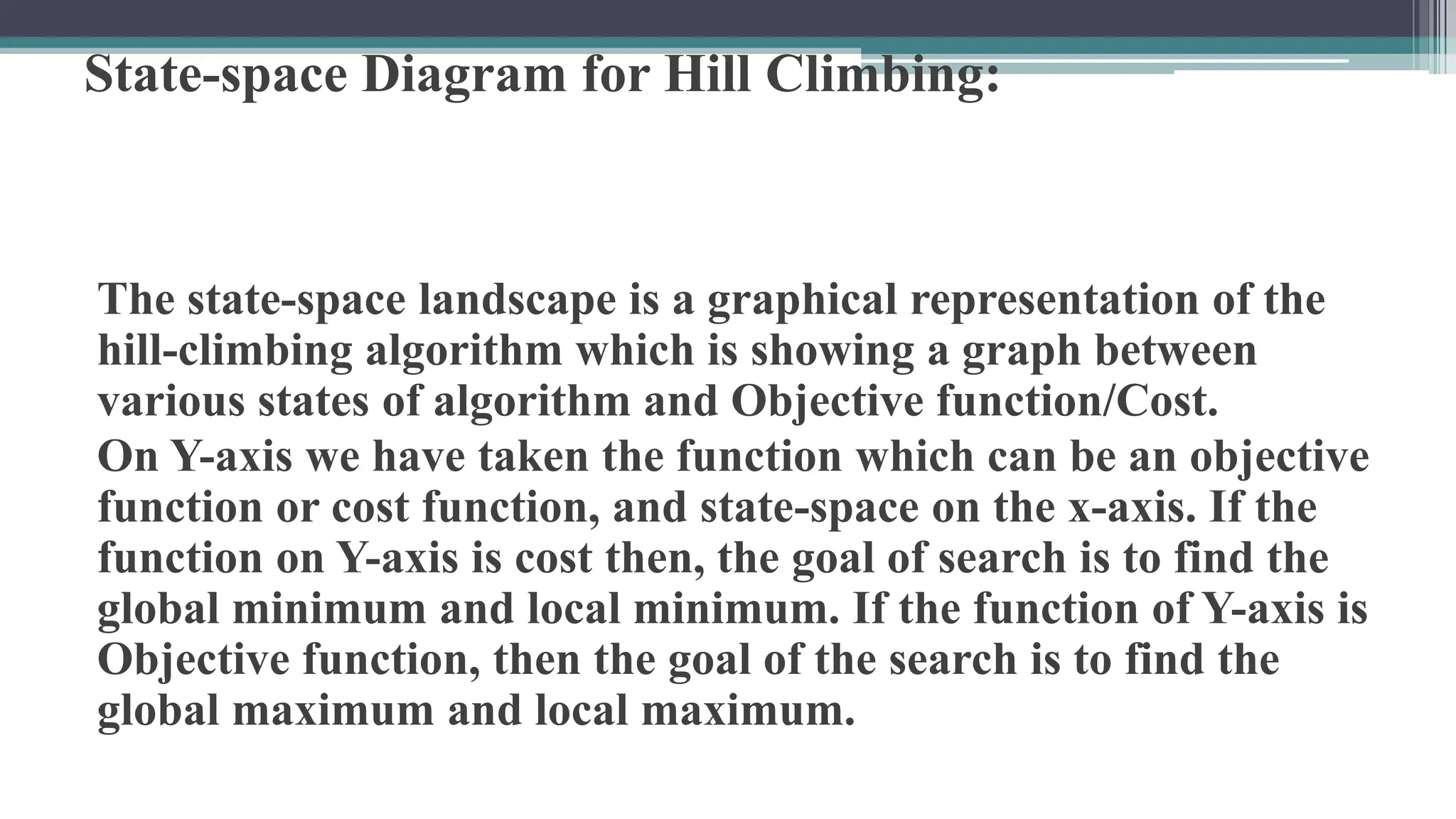 State-space Diagram for Hill Climbing:
The state-space landscape is a graphical representation of the
hill-climbing algorithm which is showing a graph between
various states of algorithm and Objective function/Cost.
On Y-axis we have taken the function which can be an objective
function or cost function, and state-space on the x-axis. If the
function on Y-axis is cost then, the goal of search is to find the
global minimum and local minimum. If the function of Y-axis is
Objective function, then the goal of the search is to find the
global maximum and local maximum.
 