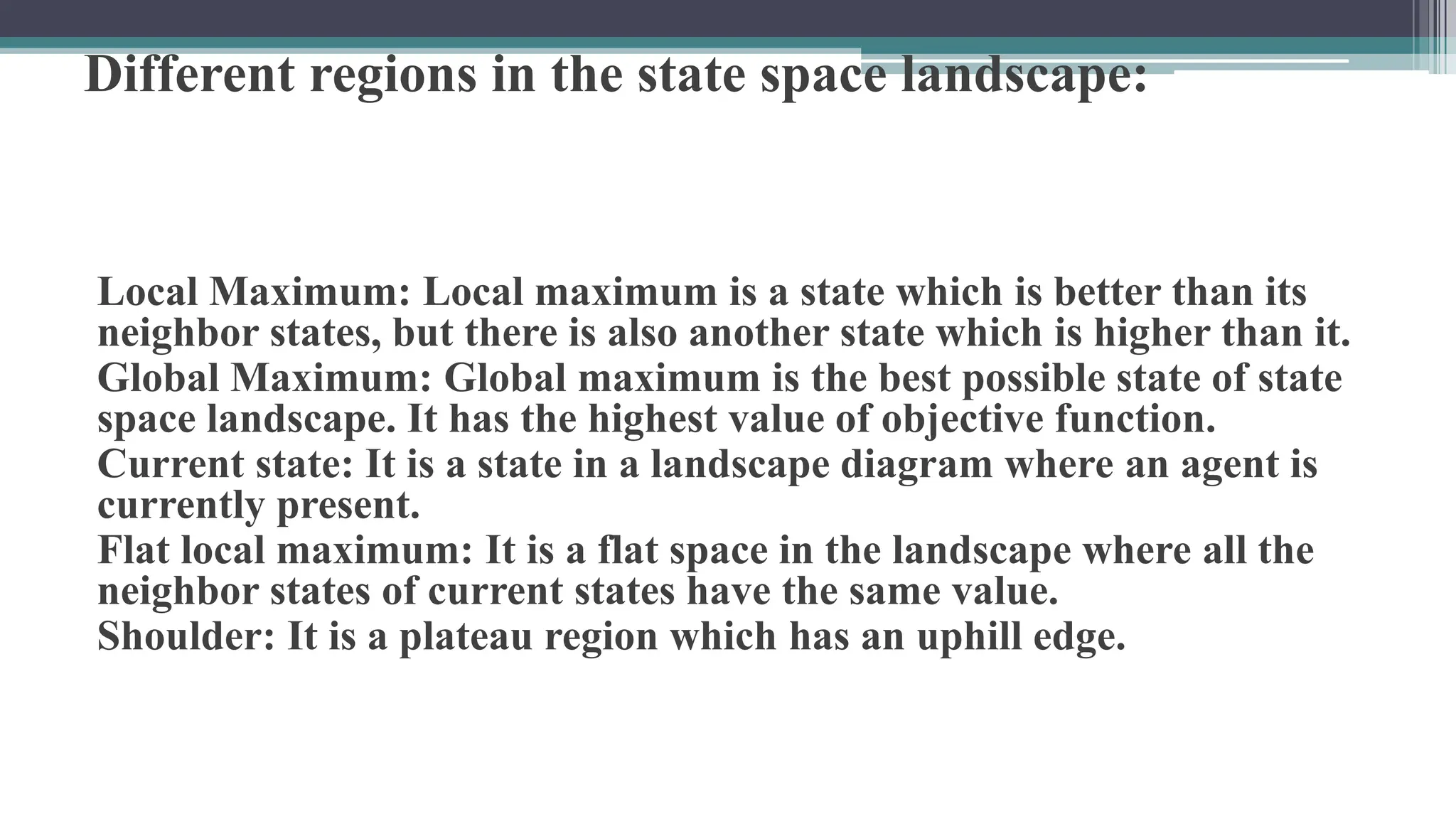 Different regions in the state space landscape:
Local Maximum: Local maximum is a state which is better than its
neighbor states, but there is also another state which is higher than it.
Global Maximum: Global maximum is the best possible state of state
space landscape. It has the highest value of objective function.
Current state: It is a state in a landscape diagram where an agent is
currently present.
Flat local maximum: It is a flat space in the landscape where all the
neighbor states of current states have the same value.
Shoulder: It is a plateau region which has an uphill edge.
 