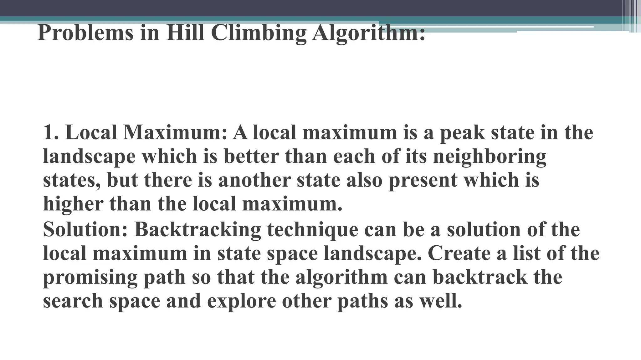 Problems in Hill Climbing Algorithm:
1. Local Maximum: A local maximum is a peak state in the
landscape which is better than each of its neighboring
states, but there is another state also present which is
higher than the local maximum.
Solution: Backtracking technique can be a solution of the
local maximum in state space landscape. Create a list of the
promising path so that the algorithm can backtrack the
search space and explore other paths as well.
 