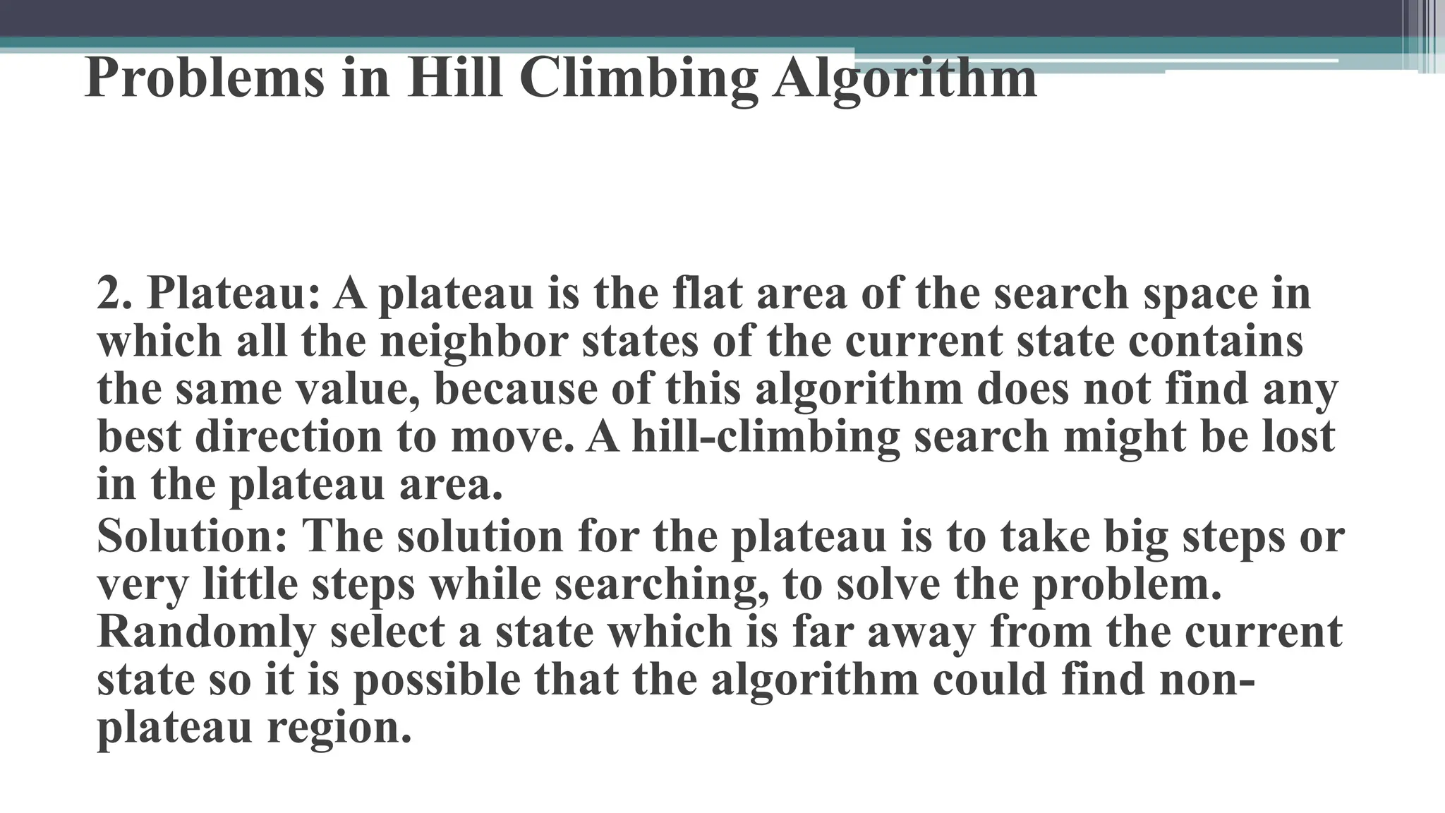 Problems in Hill Climbing Algorithm
2. Plateau: A plateau is the flat area of the search space in
which all the neighbor states of the current state contains
the same value, because of this algorithm does not find any
best direction to move. A hill-climbing search might be lost
in the plateau area.
Solution: The solution for the plateau is to take big steps or
very little steps while searching, to solve the problem.
Randomly select a state which is far away from the current
state so it is possible that the algorithm could find non-
plateau region.
 