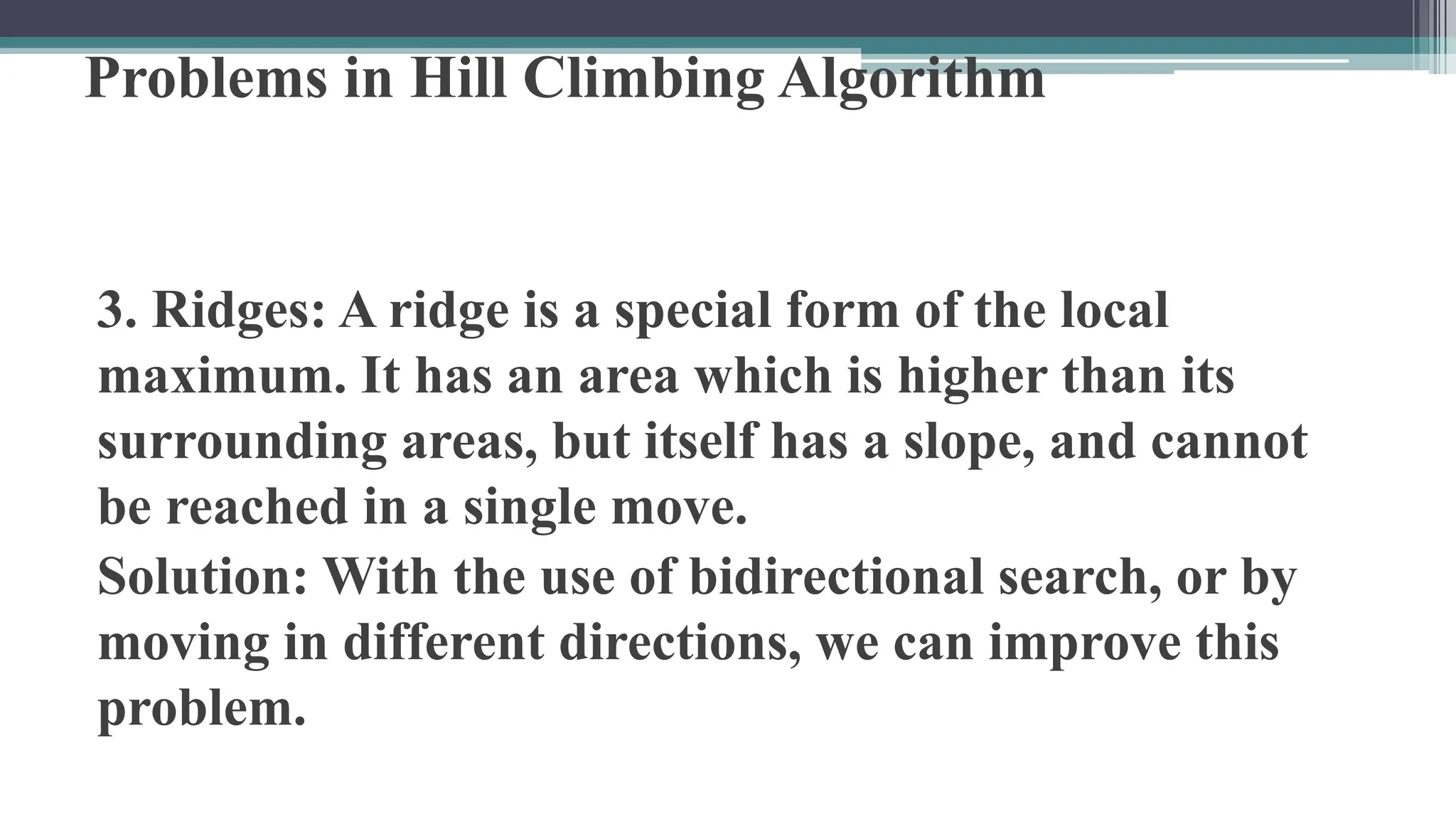 Problems in Hill Climbing Algorithm
3. Ridges: A ridge is a special form of the local
maximum. It has an area which is higher than its
surrounding areas, but itself has a slope, and cannot
be reached in a single move.
Solution: With the use of bidirectional search, or by
moving in different directions, we can improve this
problem.
 