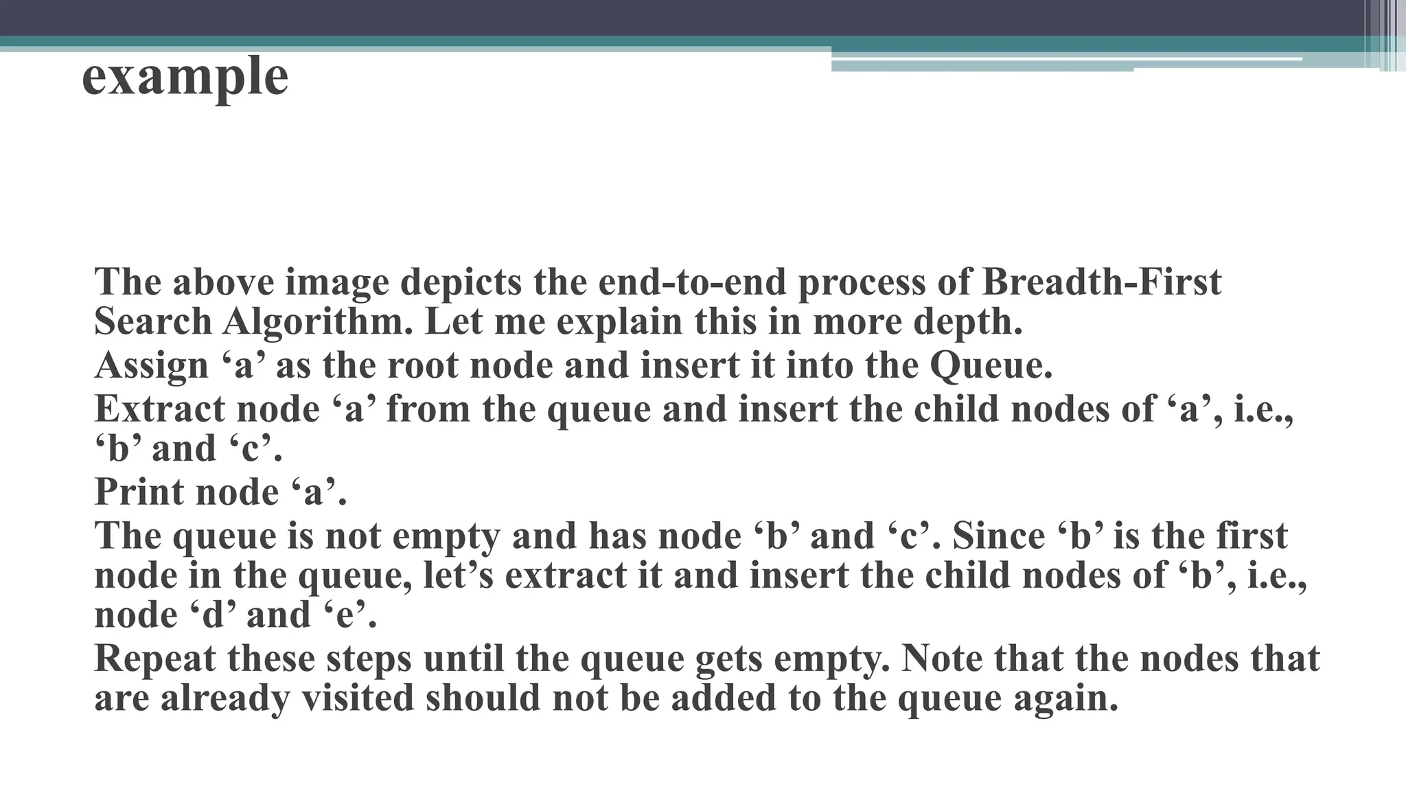 example
The above image depicts the end-to-end process of Breadth-First
Search Algorithm. Let me explain this in more depth.
Assign ‘a’ as the root node and insert it into the Queue.
Extract node ‘a’ from the queue and insert the child nodes of ‘a’, i.e.,
‘b’ and ‘c’.
Print node ‘a’.
The queue is not empty and has node ‘b’ and ‘c’. Since ‘b’ is the first
node in the queue, let’s extract it and insert the child nodes of ‘b’, i.e.,
node ‘d’ and ‘e’.
Repeat these steps until the queue gets empty. Note that the nodes that
are already visited should not be added to the queue again.
 