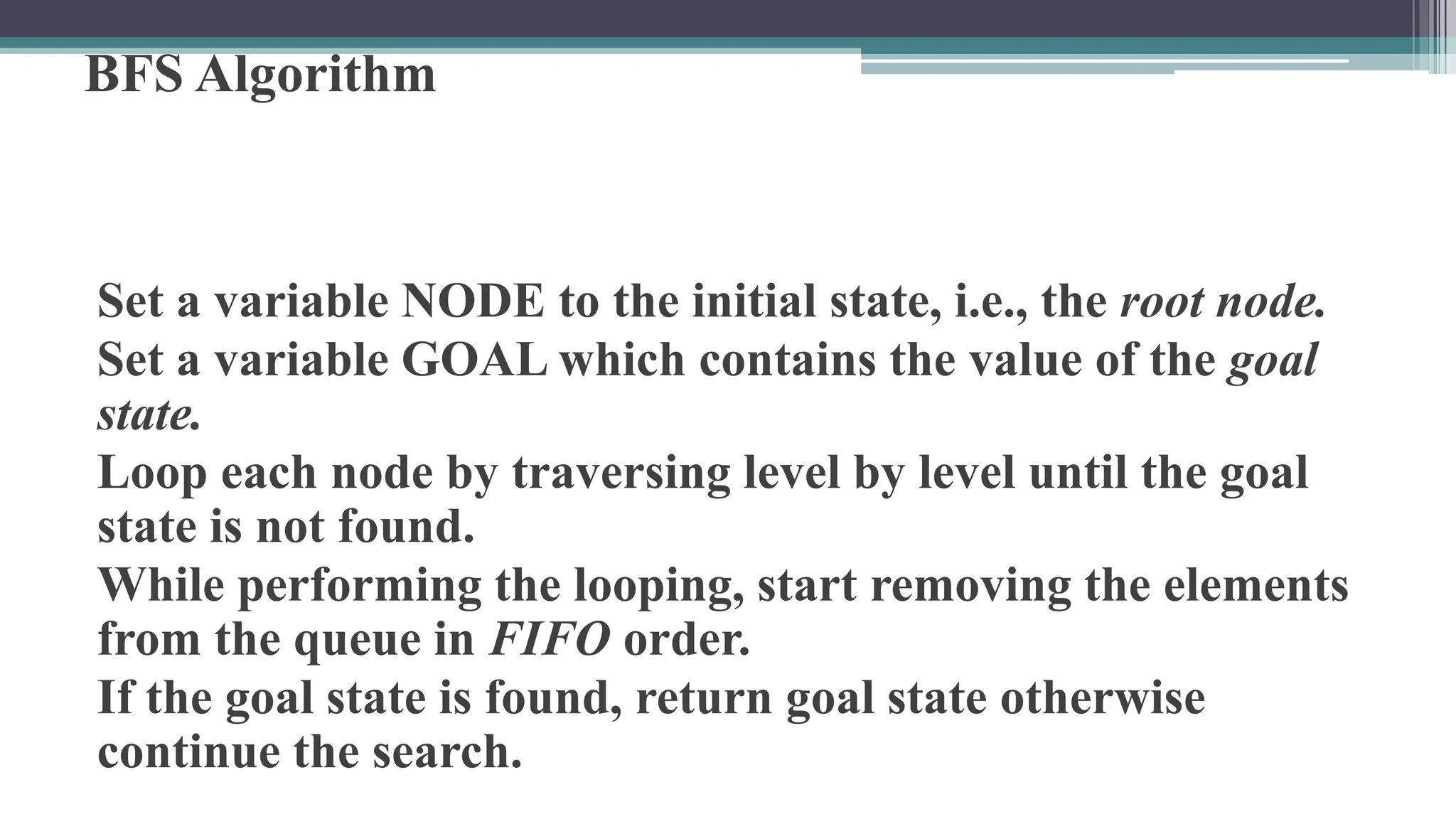 BFS Algorithm
Set a variable NODE to the initial state, i.e., the root node.
Set a variable GOAL which contains the value of the goal
state.
Loop each node by traversing level by level until the goal
state is not found.
While performing the looping, start removing the elements
from the queue in FIFO order.
If the goal state is found, return goal state otherwise
continue the search.
 