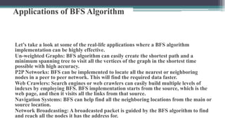 Applications of BFS Algorithm
Let’s take a look at some of the real-life applications where a BFS algorithm
implementation can be highly effective.
Un-weighted Graphs: BFS algorithm can easily create the shortest path and a
minimum spanning tree to visit all the vertices of the graph in the shortest time
possible with high accuracy.
P2P Networks: BFS can be implemented to locate all the nearest or neighboring
nodes in a peer to peer network. This will find the required data faster.
Web Crawlers: Search engines or web crawlers can easily build multiple levels of
indexes by employing BFS. BFS implementation starts from the source, which is the
web page, and then it visits all the links from that source.
Navigation Systems: BFS can help find all the neighboring locations from the main or
source location.
Network Broadcasting: A broadcasted packet is guided by the BFS algorithm to find
and reach all the nodes it has the address for.
 
