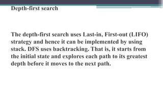 Depth-first search
The depth-first search uses Last-in, First-out (LIFO)
strategy and hence it can be implemented by using
stack. DFS uses backtracking. That is, it starts from
the initial state and explores each path to its greatest
depth before it moves to the next path.
 