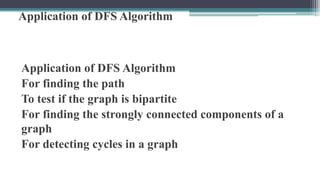 Application of DFS Algorithm
Application of DFS Algorithm
For finding the path
To test if the graph is bipartite
For finding the strongly connected components of a
graph
For detecting cycles in a graph
 