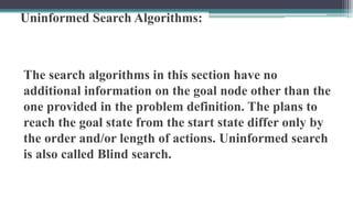 Uninformed Search Algorithms:
The search algorithms in this section have no
additional information on the goal node other than the
one provided in the problem definition. The plans to
reach the goal state from the start state differ only by
the order and/or length of actions. Uninformed search
is also called Blind search.
 