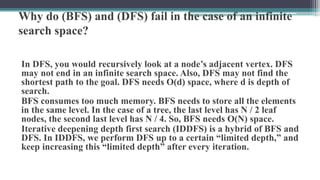Why do (BFS) and (DFS) fail in the case of an infinite
search space?
In DFS, you would recursively look at a node’s adjacent vertex. DFS
may not end in an infinite search space. Also, DFS may not find the
shortest path to the goal. DFS needs O(d) space, where d is depth of
search.
BFS consumes too much memory. BFS needs to store all the elements
in the same level. In the case of a tree, the last level has N / 2 leaf
nodes, the second last level has N / 4. So, BFS needs O(N) space.
Iterative deepening depth first search (IDDFS) is a hybrid of BFS and
DFS. In IDDFS, we perform DFS up to a certain “limited depth,” and
keep increasing this “limited depth” after every iteration.
 