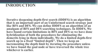 INRODUCTION
Iterative deepening depth-first search (IDDFS) is an algorithm
that is an important part of an Uninformed search strategy just
like BFS and DFS. We can define IDDFS as an algorithm of an
amalgam of BFS and DFS searching techniques. In IDDFS, We
have found certain limitations in BFS and DFS so we have done
hybridization of both the procedures for eliminating the
demerits lying in them individually. We do a limited depth-first
search up to a fixed “limited depth”. Then we keep on
incrementing the depth limit by iterating the procedure unless
we have found the goal node or have traversed the whole tree
whichever is earlier.
 