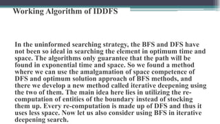 Working Algorithm of IDDFS
In the uninformed searching strategy, the BFS and DFS have
not been so ideal in searching the element in optimum time and
space. The algorithms only guarantee that the path will be
found in exponential time and space. So we found a method
where we can use the amalgamation of space competence of
DFS and optimum solution approach of BFS methods, and
there we develop a new method called iterative deepening using
the two of them. The main idea here lies in utilizing the re-
computation of entities of the boundary instead of stocking
them up. Every re-computation is made up of DFS and thus it
uses less space. Now let us also consider using BFS in iterative
deepening search.
 