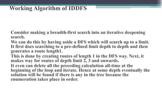 Working Algorithm of IDDFS
Consider making a breadth-first search into an iterative deepening
search.
We can do this by having aside a DFS which will search up to a limit.
It first does searching to a pre-defined limit depth to depth and then
generates a route length1.
This is done by creating routes of length 1 in the DFS way. Next, it
makes way for routes of depth limit 2, 3 and onwards.
It even can delete all the preceding calculation all-time at the
beginning of the loop and iterate. Hence at some depth eventually the
solution will be found if there is any in the tree because the
enumeration takes place in order.
 