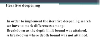 Iterative deepening
In order to implement the iterative deepening search
we have to mark differences among:
Breakdown as the depth limit bound was attained.
A breakdown where depth bound was not attained.
 