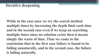 Iterative deepening
While in the case once we try the search method
multiple times by increasing the depth limit each time
and in the second case even if we keep on searching
multiple times since no solution exists then it means
simply the waste of time. Thus we come to the
conclusion that in the first case failure is found to be
failing unnaturally, and in the second case, the failure
is failing naturally.
 