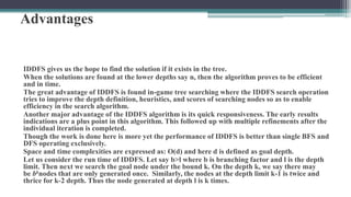 Advantages
IDDFS gives us the hope to find the solution if it exists in the tree.
When the solutions are found at the lower depths say n, then the algorithm proves to be efficient
and in time.
The great advantage of IDDFS is found in-game tree searching where the IDDFS search operation
tries to improve the depth definition, heuristics, and scores of searching nodes so as to enable
efficiency in the search algorithm.
Another major advantage of the IDDFS algorithm is its quick responsiveness. The early results
indications are a plus point in this algorithm. This followed up with multiple refinements after the
individual iteration is completed.
Though the work is done here is more yet the performance of IDDFS is better than single BFS and
DFS operating exclusively.
Space and time complexities are expressed as: O(d) and here d is defined as goal depth.
Let us consider the run time of IDDFS. Let say b>l where b is branching factor and l is the depth
limit. Then next we search the goal node under the bound k. On the depth k, we say there may
be bknodes that are only generated once. Similarly, the nodes at the depth limit k-1 is twice and
thrice for k-2 depth. Thus the node generated at depth l is k times.
 