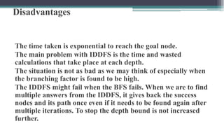 Disadvantages
The time taken is exponential to reach the goal node.
The main problem with IDDFS is the time and wasted
calculations that take place at each depth.
The situation is not as bad as we may think of especially when
the branching factor is found to be high.
The IDDFS might fail when the BFS fails. When we are to find
multiple answers from the IDDFS, it gives back the success
nodes and its path once even if it needs to be found again after
multiple iterations. To stop the depth bound is not increased
further.
 