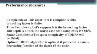 Performance measures
Completeness: This algorithm is complete is ifthe
branching factor is finite.
Time Complexity:Let's suppose b is the branching factor
and depth is d then the worst-case time complexity is O(bd).
Space Complexity:The space complexity of IDDFS will
be O(bd).
Optimal:IDDFS algorithm is optimal if path cost is a non-
decreasing function of the depth of the node.
 