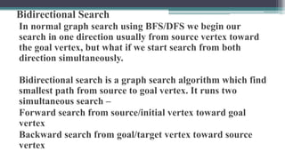 Bidirectional Search
In normal graph search using BFS/DFS we begin our
search in one direction usually from source vertex toward
the goal vertex, but what if we start search from both
direction simultaneously.
Bidirectional search is a graph search algorithm which find
smallest path from source to goal vertex. It runs two
simultaneous search –
Forward search from source/initial vertex toward goal
vertex
Backward search from goal/target vertex toward source
vertex
 
