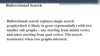 Bidirectional Search
Bidirectional search replaces single search
graph(which is likely to grow exponentially) with two
smaller sub graphs – one starting from initial vertex
and other starting from goal vertex. The search
terminates when two graphs intersect.
 