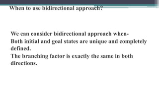 When to use bidirectional approach?
We can consider bidirectional approach when-
Both initial and goal states are unique and completely
defined.
The branching factor is exactly the same in both
directions.
 