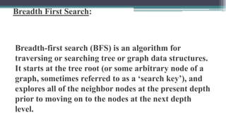 Breadth First Search:
Breadth-first search (BFS) is an algorithm for
traversing or searching tree or graph data structures.
It starts at the tree root (or some arbitrary node of a
graph, sometimes referred to as a ‘search key’), and
explores all of the neighbor nodes at the present depth
prior to moving on to the nodes at the next depth
level.
 