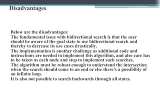 Disadvantages
Below are the disadvantages:
The fundamental issue with bidirectional search is that the user
should be aware of the goal state to use bidirectional search and
thereby to decrease its use cases drastically.
The implementation is another challenge as additional code and
instructions are needed to implement this algorithm, and also care has
to be taken as each node and step to implement such searches.
The algorithm must be robust enough to understand the intersection
when the search should come to an end or else there’s a possibility of
an infinite loop.
It is also not possible to search backwards through all states.
 